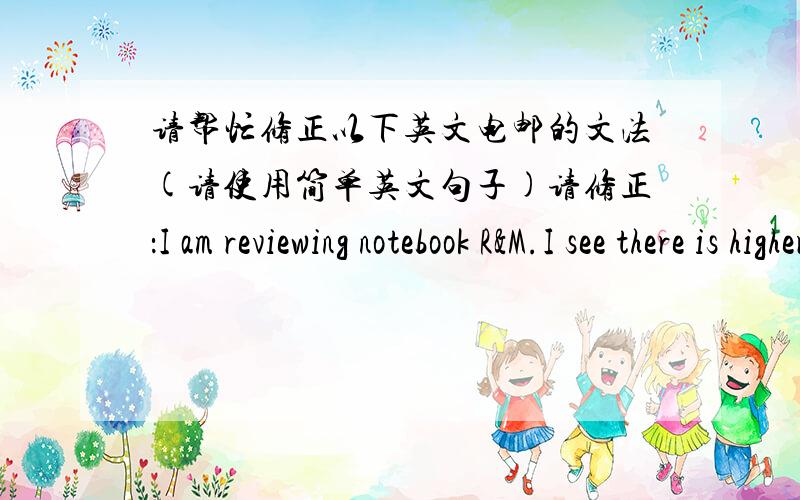 请帮忙修正以下英文电邮的文法(请使用简单英文句子)请修正：I am reviewing notebook R&M.I see there is higher revenue & COS booked in Jan and Feb.I would like to know the following information(我正在检查笔记本的维修