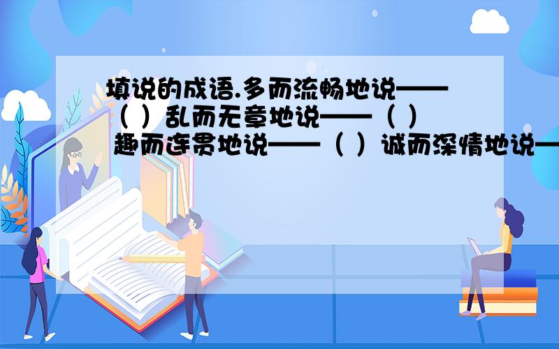 填说的成语.多而流畅地说——（ ）乱而无章地说——（ ） 趣而连贯地说——（ ）诚而深情地说——（ ） 呆而结巴地说——（ ）