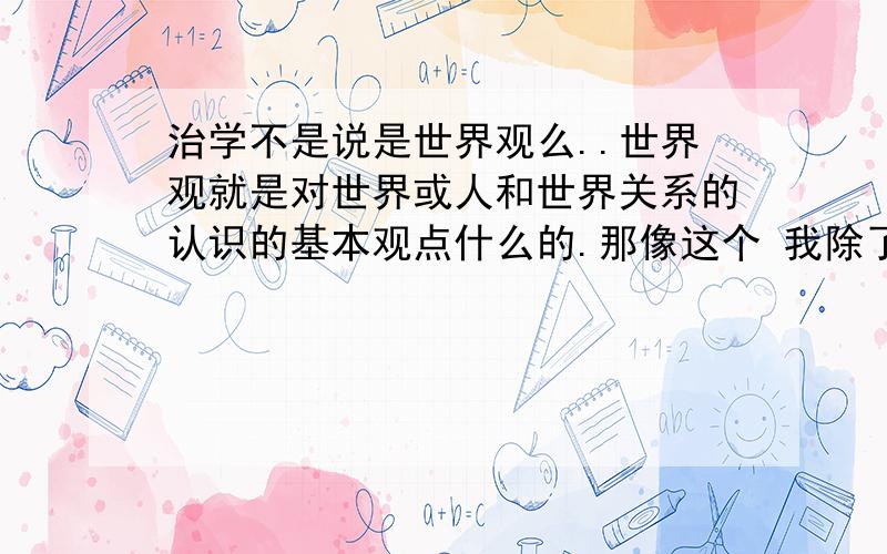 治学不是说是世界观么..世界观就是对世界或人和世界关系的认识的基本观点什么的.那像这个 我除了知道我的无知这个事实外一无所知.——苏格拉底 为什么这个算哲学民言.都没涉及到世界