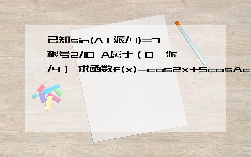 已知sin(A+派/4)=7根号2/10 A属于（0,派/4） 求函数f(x)=cos2x+5cosAcosx+1的值域