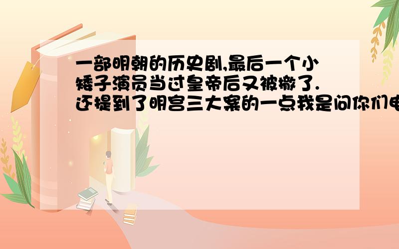 一部明朝的历史剧,最后一个小矮子演员当过皇帝后又被撤了.还提到了明宫三大案的一点我是问你们电视剧的名字、、是明朝的.故事情节,就记得里边有个矮子皇帝.当了没几天就下台了.我记