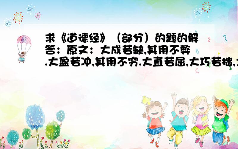 求《道德经》（部分）的题的解答：原文：大成若缺,其用不弊.大盈若冲,其用不穷.大直若屈,大巧若拙,大辩若讷.躁胜寒,静胜热,清静为天下正.信言不美,美言不信.善者不辩,辩者不善.知者不