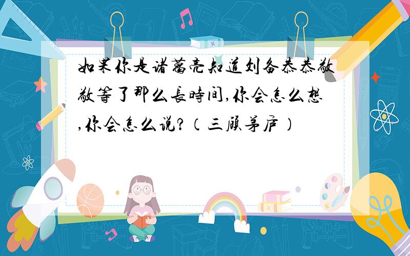 如果你是诸葛亮知道刘备恭恭敬敬等了那么长时间,你会怎么想,你会怎么说?（三顾茅庐）