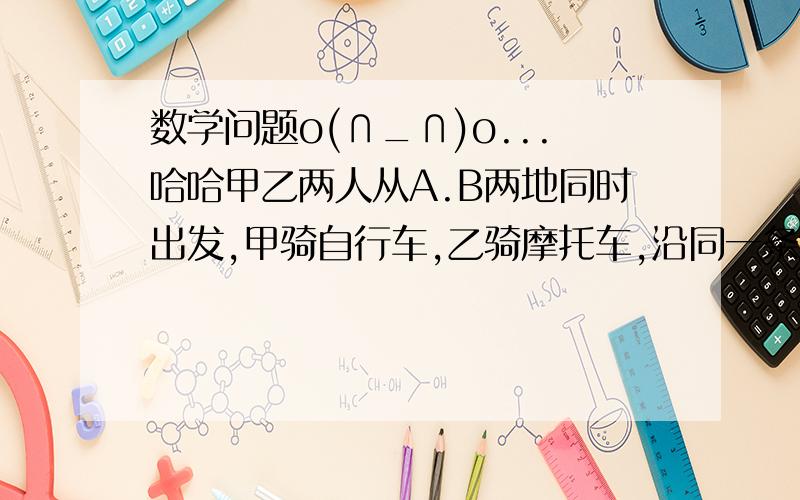 数学问题o(∩_∩)o...哈哈甲乙两人从A.B两地同时出发,甲骑自行车,乙骑摩托车,沿同一条路线相向均匀行驶,出发后经3小时两人相遇.已经知道在相遇时乙比甲多行驶了90KM,相遇后1小时乙到达A地.