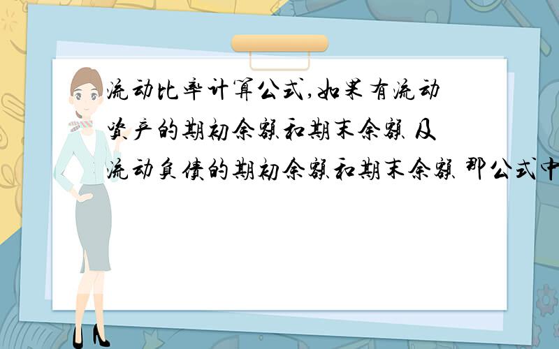 流动比率计算公式,如果有流动资产的期初余额和期末余额 及流动负债的期初余额和期末余额 那公式中的流动资产和流动负债应该是平均的还是期末的?