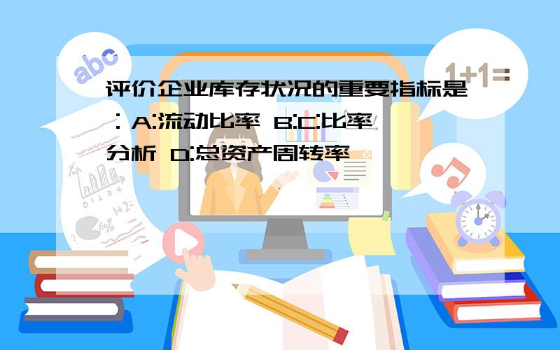 评价企业库存状况的重要指标是：A:流动比率 B:C:比率分析 D:总资产周转率