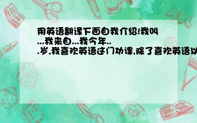 用英语翻译下面自我介绍!我叫...我来自...我今年...岁,我喜欢英语这门功课,除了喜欢英语以外,我还喜欢弹钢琴,画画等,我最喜欢的动物是小猫,因为小猫很可爱,也很敏捷!我有一个幸福的家庭,