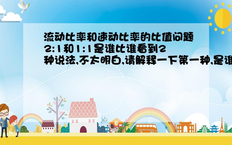 流动比率和速动比率的比值问题2:1和1:1是谁比谁看到2种说法,不太明白,请解释一下第一种,是谁跟谁比,得出的2:1和1:1 ?(一),公认标准是 流动比率2:1  和  速动比率为1:1 ...这个真不知道是谁比谁