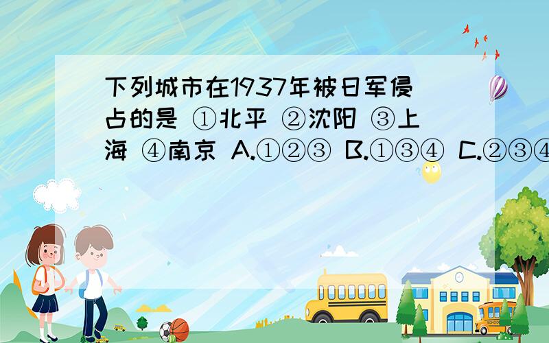 下列城市在1937年被日军侵占的是 ①北平 ②沈阳 ③上海 ④南京 A.①②③ B.①③④ C.②③④ D.①②④单选题.