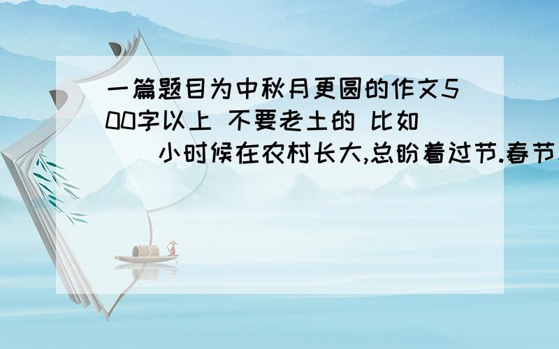 一篇题目为中秋月更圆的作文500字以上 不要老土的 比如　　小时候在农村长大,总盼着过节.春节和中秋是家乡最受重视的两个节日.或许是因为那时候生活水平比较低,只有过节时家里才会改