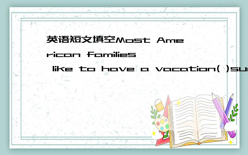 英语短文填空Most American families like to have a vacation( )summer.Summer is a good season ( )vacayion.It is hot during the months of July and August.Children do not have to go to school during these( )months.Some ( )like to stay at home durin