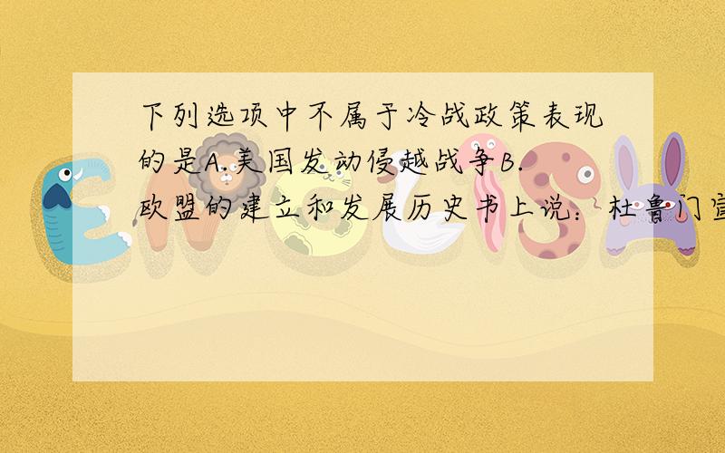 下列选项中不属于冷战政策表现的是A.美国发动侵越战争B.欧盟的建立和发展历史书上说：杜鲁门宣称,美国要对苏联等社会主义国家,采取除军事进攻以外的一切手段的敌对行动.越南既然是社