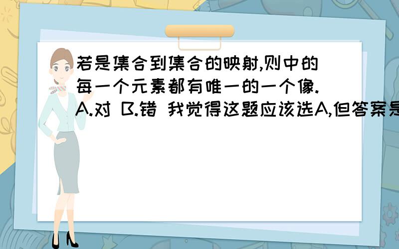 若是集合到集合的映射,则中的每一个元素都有唯一的一个像.A.对 B.错 我觉得这题应该选A,但答案是B,Why?若是集合到集合的映射,则中的每一个元素都有唯一的一个像.A.对B.错我觉得这题应该选