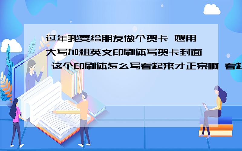 过年我要给朋友做个贺卡 想用大写加粗英文印刷体写贺卡封面 这个印刷体怎么写看起来才正宗啊 看起来要正一点~如果有什么印字母的小工具也可以啊.不要太贵就好= = .否则手工贺卡都亏本