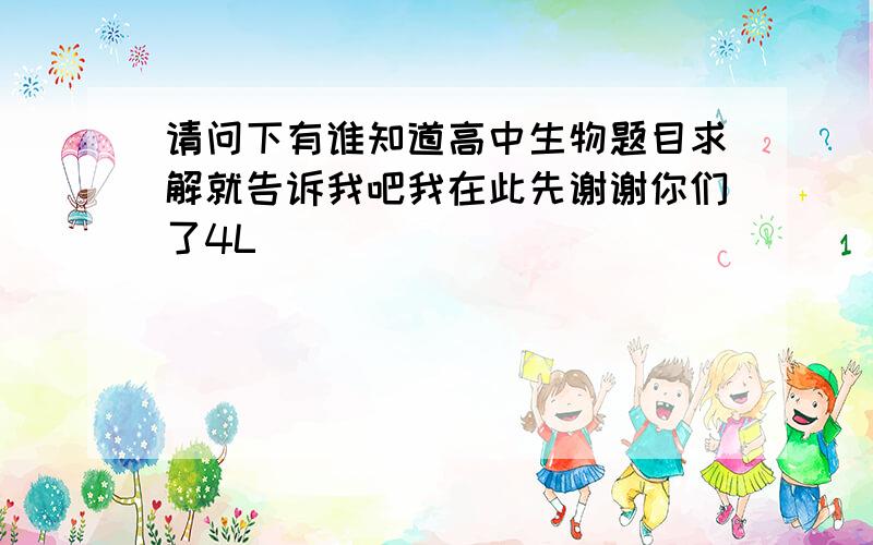 请问下有谁知道高中生物题目求解就告诉我吧我在此先谢谢你们了4L