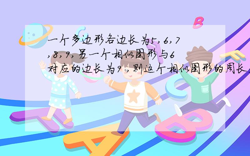 一个多边形各边长为5,6,7,8,9,另一个相似图形与6对应的边长为9 ,则这个相似图形的周长是多少?