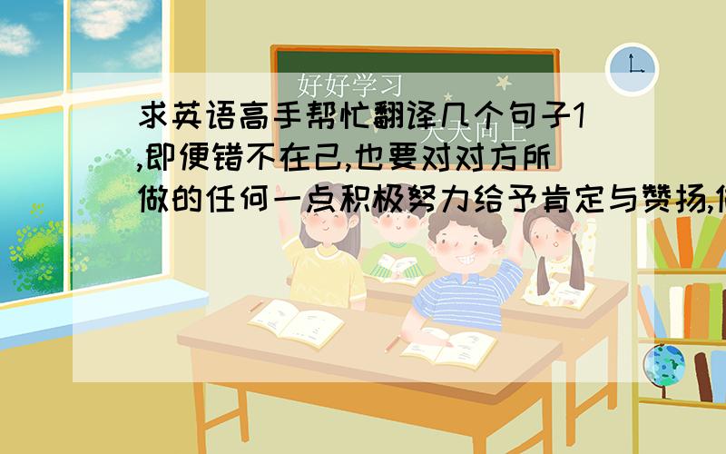 求英语高手帮忙翻译几个句子1,即便错不在己,也要对对方所做的任何一点积极努力给予肯定与赞扬,做到礼貌得体.2,以他人为重的态度（这是我文章的一个小标题）3,要求我们尽量从对方利益