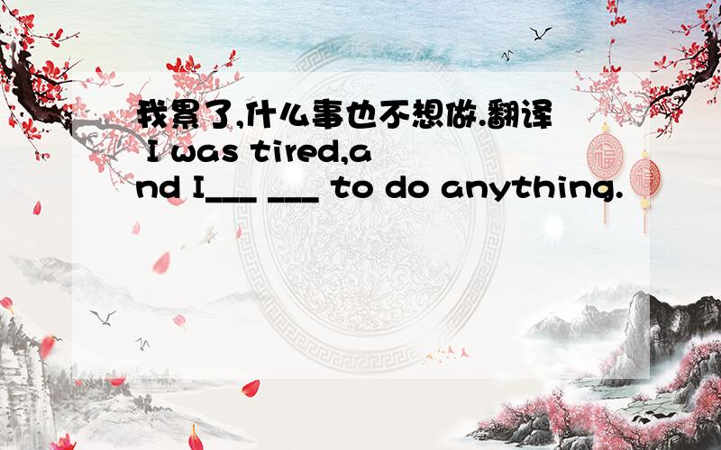 我累了,什么事也不想做.翻译 I was tired,and I___ ___ to do anything.