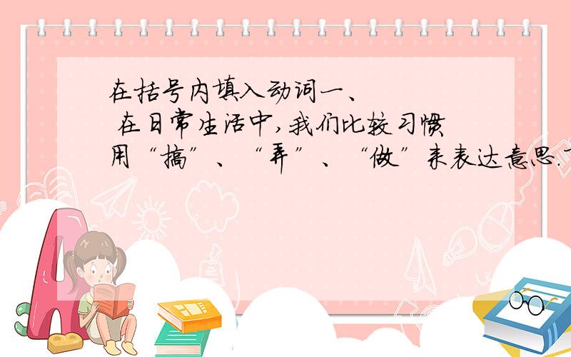 在括号内填入动词一、     在日常生活中,我们比较习惯用“搞”、“弄”、“做”来表达意思.下面,请你在一段话内填入适合的动词!    晚饭后,爸爸（   ）报,妈妈（   ）毛衣,奶奶安详地（