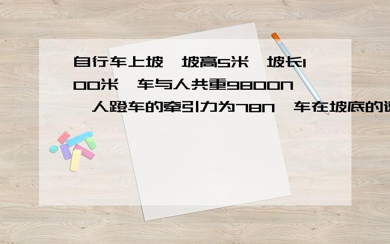 自行车上坡,坡高5米,坡长100米,车与人共重9800N,人蹬车的牵引力为78N,车在坡底的速度为5m/s,到坡顶时速度为3m/s,问：（1)上坡过程中,自行车克服摩擦力做了多少功?（2）如果人不用力蹬车,车在