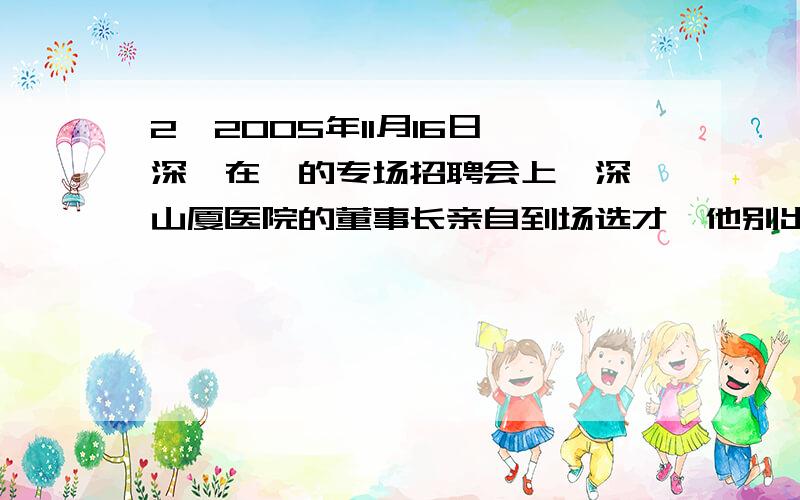 2、2005年11月16日,深圳在渝的专场招聘会上,深圳山厦医院的董事长亲自到场选才,他别出心裁出了两道面试题,令陆续应聘的120余名硕士生答不出来.这两则面试题,都是根据小故事而出.其中第一