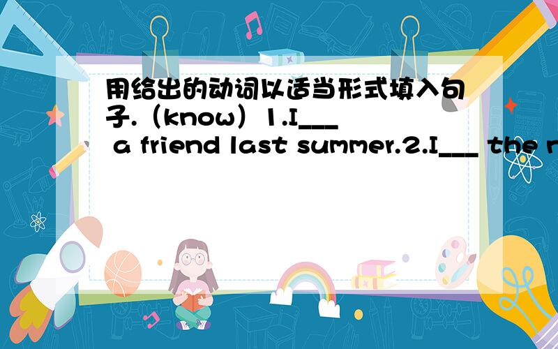 用给出的动词以适当形式填入句子.（know）1.I___ a friend last summer.2.I___ the new friend sina last summer.3.I___ the new friend for a few months.4.I___ the new friend im Summer 2009.5.I___ the new friend for a long time.(do)6.We___ (