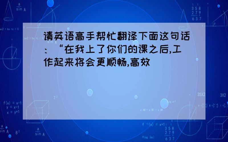 请英语高手帮忙翻译下面这句话：“在我上了你们的课之后,工作起来将会更顺畅,高效