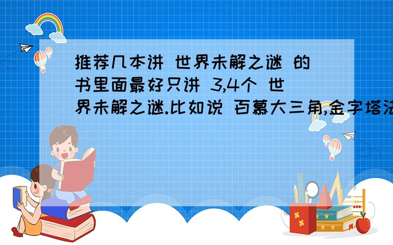 推荐几本讲 世界未解之谜 的书里面最好只讲 3,4个 世界未解之谜.比如说 百慕大三角,金字塔法老之谜……也可以是专门讲哪个世界未解之谜的,这样更详细一点写书名3Q