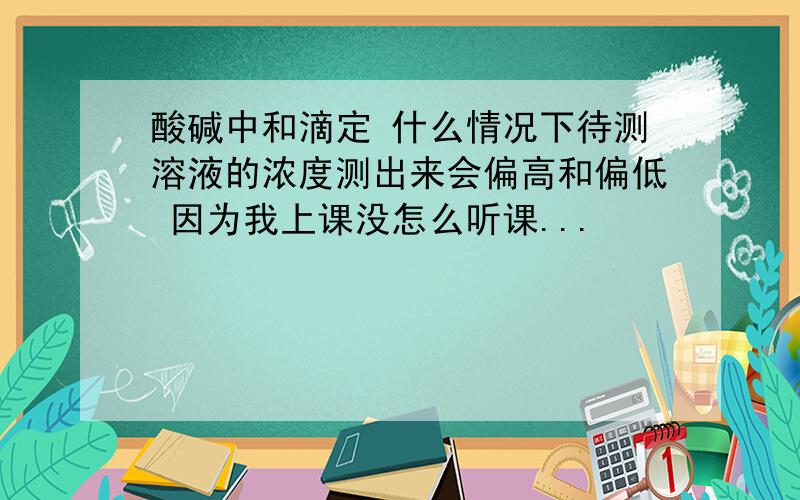 酸碱中和滴定 什么情况下待测溶液的浓度测出来会偏高和偏低 因为我上课没怎么听课...