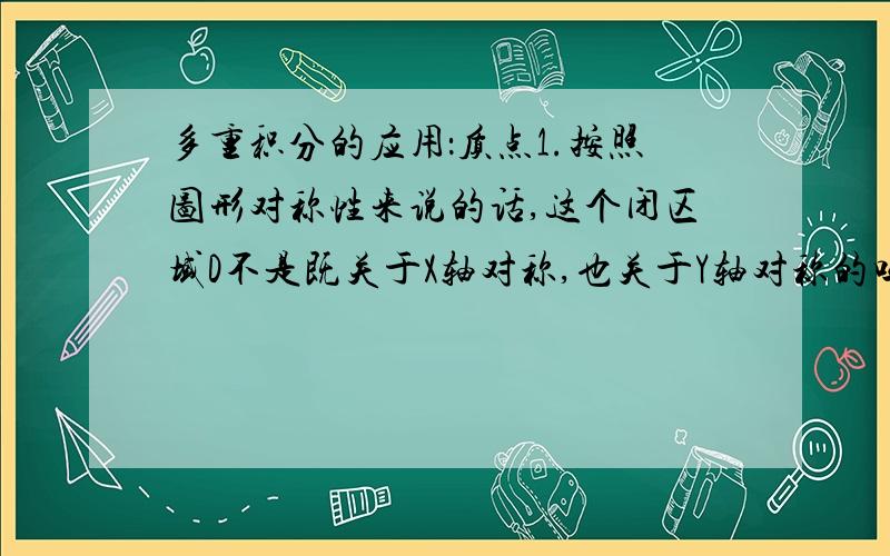 多重积分的应用：质点1.按照图形对称性来说的话,这个闭区域D不是既关于X轴对称,也关于Y轴对称的吗?如果是,那么质点的坐标应该为（0,0）才对吧?2.另外图中积分区域中的（斯塔）的范围不