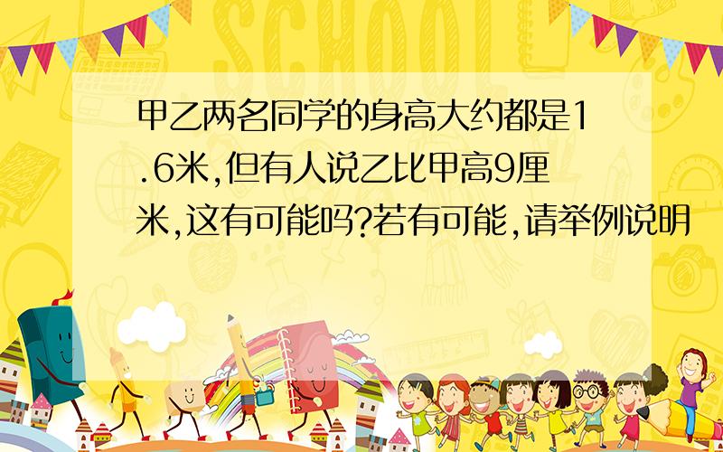 甲乙两名同学的身高大约都是1.6米,但有人说乙比甲高9厘米,这有可能吗?若有可能,请举例说明