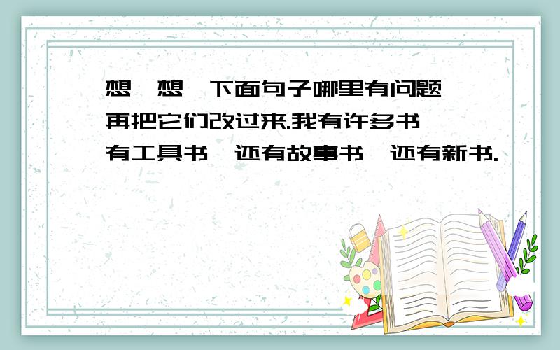 想一想,下面句子哪里有问题,再把它们改过来.我有许多书,有工具书,还有故事书,还有新书.