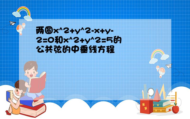 两圆x^2+y^2-x+y-2=0和x^2+y^2=5的公共弦的中垂线方程