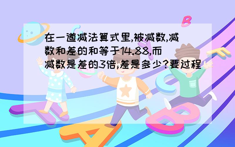 在一道减法算式里,被减数,减数和差的和等于14.88,而减数是差的3倍,差是多少?要过程