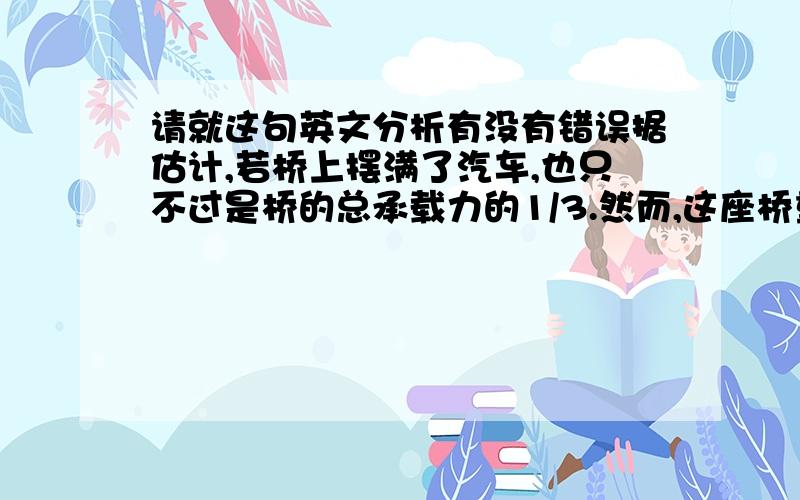 请就这句英文分析有没有错误据估计,若桥上摆满了汽车,也只不过是桥的总承载力的1/3.然而,这座桥重要特点不仅是它的规模与强度.尽管此桥很大,但它的结构简单,造型优美,实现了设计者企