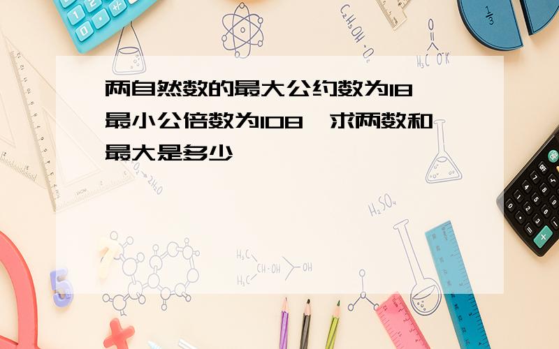 两自然数的最大公约数为18,最小公倍数为108,求两数和最大是多少,