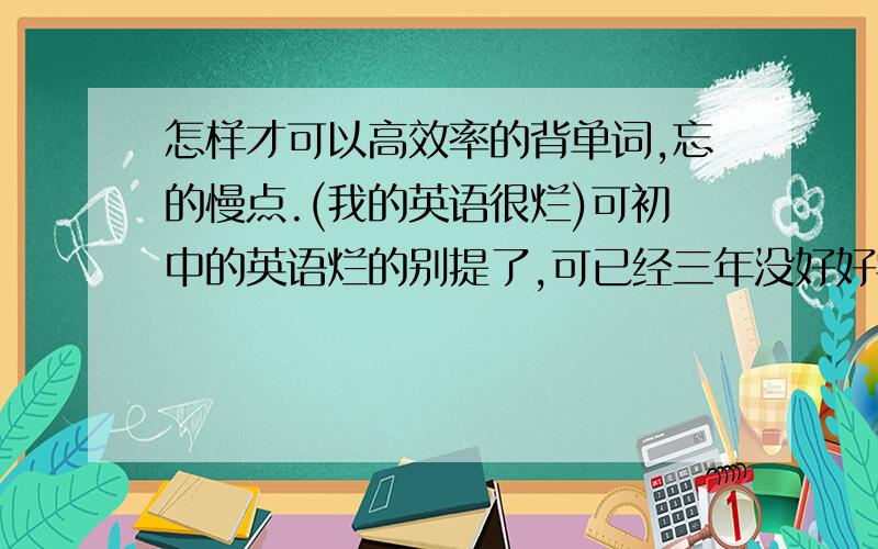 怎样才可以高效率的背单词,忘的慢点.(我的英语很烂)可初中的英语烂的别提了,可已经三年没好好学,怎么往上扑,