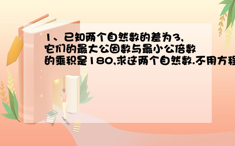 1、已知两个自然数的差为3,它们的最大公因数与最小公倍数的乘积是180,求这两个自然数.不用方程