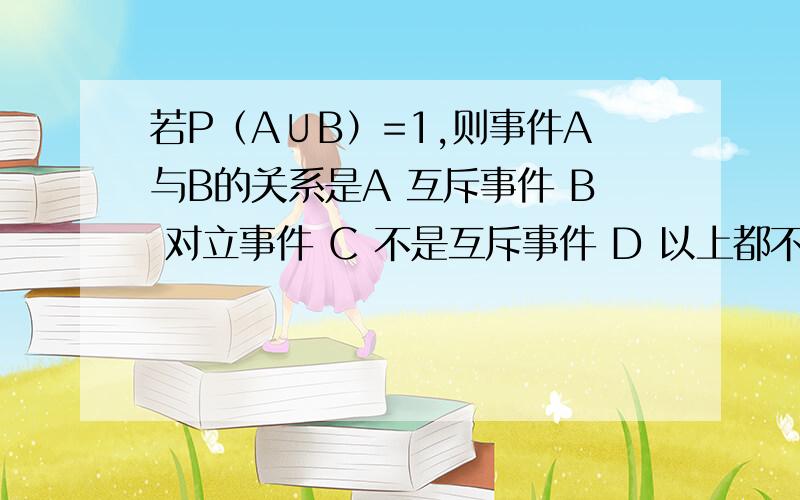 若P（A∪B）=1,则事件A与B的关系是A 互斥事件 B 对立事件 C 不是互斥事件 D 以上都不对在总共50件产品中只有一件次品,采用逐一抽取的方法抽取5件产品,在送质监部门检验时次品被抽到的概率