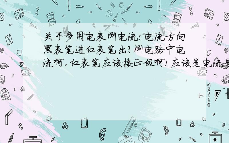 关于多用电表测电流!电流方向黑表笔进红表笔出?测电路中电流啊,红表笔应该接正级啊!应该是电流是红进黑出啊!为什么老师说是“黑进红出”啊!（我没听错,他强调了两次!非欧姆电表测电