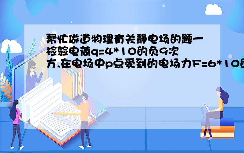 帮忙做道物理有关静电场的题一检验电荷q=4*10的负9次方,在电场中p点受到的电场力F=6*10的负7次方,求（1）没有检验电荷时,p点的场强?（2）放一电荷量为q=1.2*10的负6库的电荷在P点,受到的电场