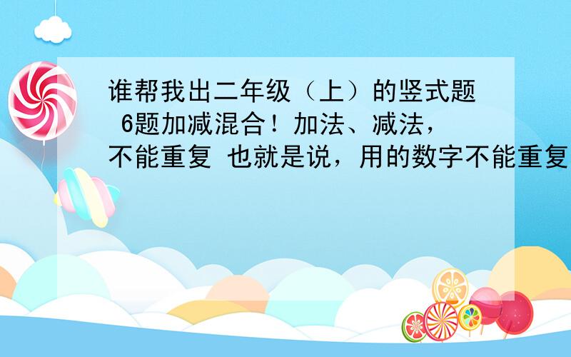 谁帮我出二年级（上）的竖式题 6题加减混合！加法、减法，不能重复 也就是说，用的数字不能重复，十位的个位也算！记住！切记切记！