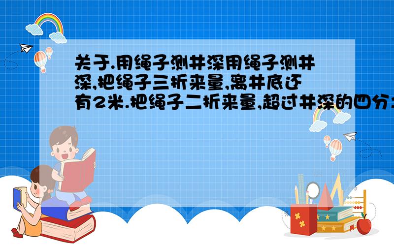 关于.用绳子测井深用绳子测井深,把绳子三折来量,离井底还有2米.把绳子二折来量,超过井深的四分之一.该井深多少米?能用算式解答就最好用算式解.如果不行就用方程,但是只能用一元一次方