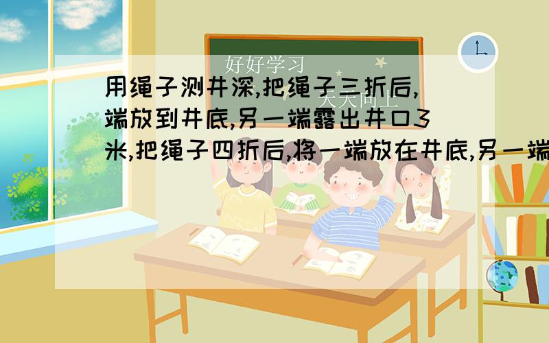 用绳子测井深,把绳子三折后,端放到井底,另一端露出井口3米,把绳子四折后,将一端放在井底,另一端刚好与井口齐平,这口井有多深?绳子长多少米?