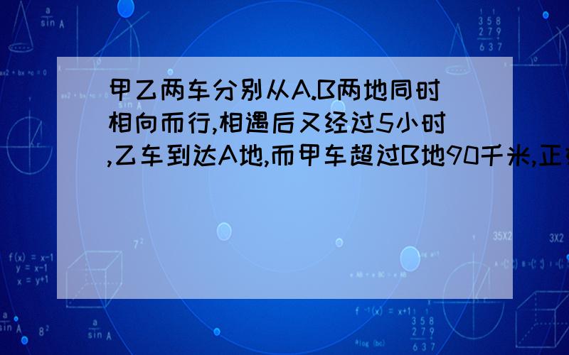 甲乙两车分别从A.B两地同时相向而行,相遇后又经过5小时,乙车到达A地,而甲车超过B地90千米,正好超出全程的百分之25.求甲车的速度.Thanks