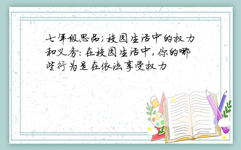 七年级思品;校园生活中的权力和义务:在校园生活中,你的哪些行为是在依法享受权力