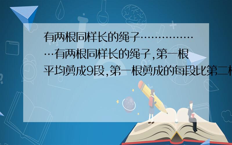 有两根同样长的绳子………………有两根同样长的绳子,第一根平均剪成9段,第一根剪成的每段比第二根剪成的每段长2米,每根绳子的长是多少米