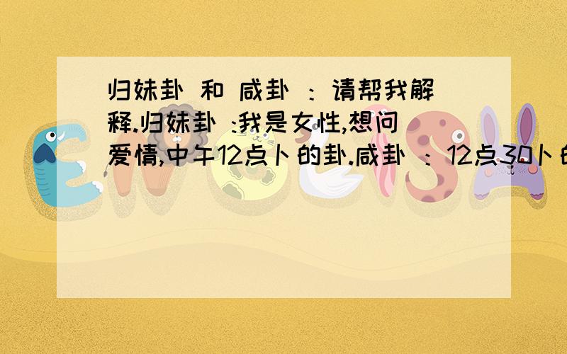 归妹卦 和 咸卦 ：请帮我解释.归妹卦 :我是女性,想问爱情,中午12点卜的卦.咸卦 ：12点30卜的卦.还是问爱情.是用的硬币算的.还有一个履卦 是上午11点40算的.问爱情.我未婚 是用三个硬币每个