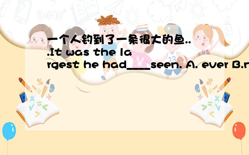 一个人钓到了一条很大的鱼...It was the largest he had____seen. A. ever B.never C.already D.yet答案竟然是B.为什么?