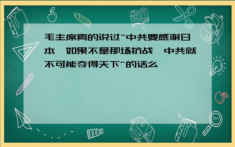 毛主席真的说过“中共要感谢日本,如果不是那场抗战,中共就不可能夺得天下”的话么